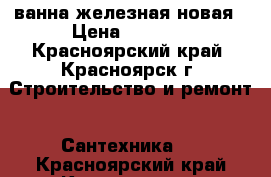 ванна железная новая › Цена ­ 1 500 - Красноярский край, Красноярск г. Строительство и ремонт » Сантехника   . Красноярский край,Красноярск г.